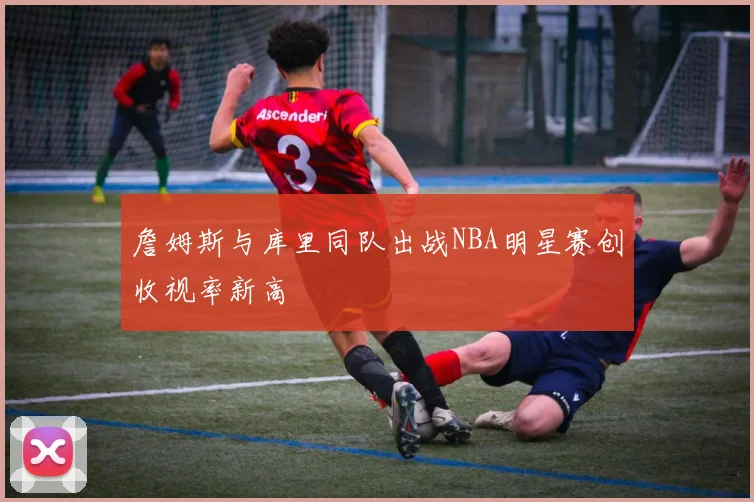 詹姆斯与库里同队出战NBA明星赛创收视率新高